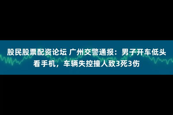股民股票配资论坛 广州交警通报：男子开车低头看手机，车辆失控撞人致3死3伤