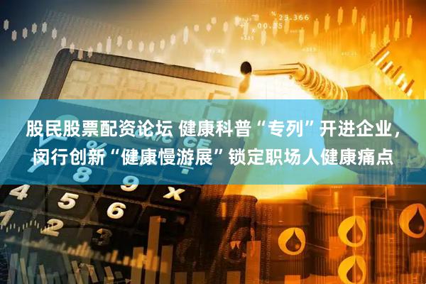 股民股票配资论坛 健康科普“专列”开进企业，闵行创新“健康慢游展”锁定职场人健康痛点