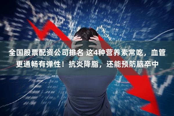 全国股票配资公司排名 这4种营养素常吃，血管更通畅有弹性！抗炎降脂，还能预防脑卒中