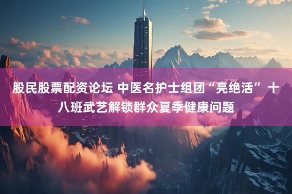 股民股票配资论坛 中医名护士组团“亮绝活” 十八班武艺解锁群众夏季健康问题