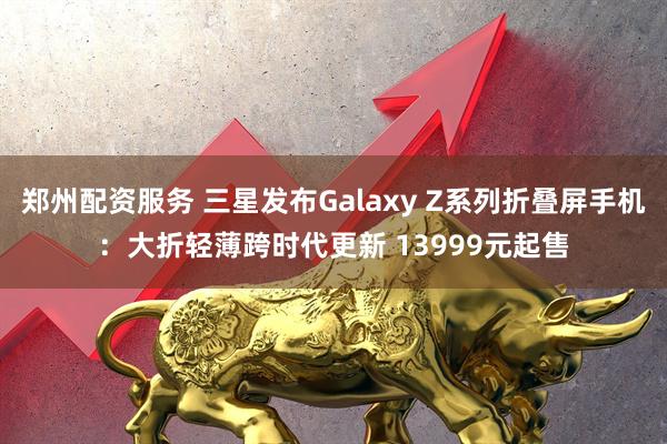 郑州配资服务 三星发布Galaxy Z系列折叠屏手机：大折轻薄跨时代更新 13999元起售