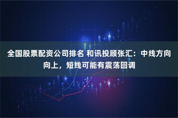 全国股票配资公司排名 和讯投顾张汇：中线方向向上，短线可能有震荡回调