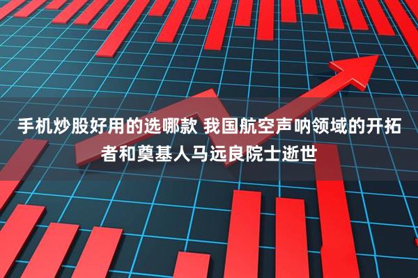 手机炒股好用的选哪款 我国航空声呐领域的开拓者和奠基人马远良院士逝世