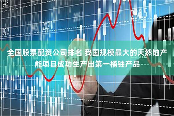 全国股票配资公司排名 我国规模最大的天然铀产能项目成功生产出第一桶铀产品