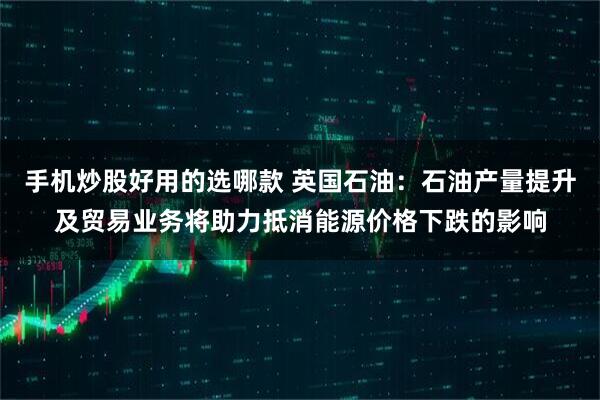 手机炒股好用的选哪款 英国石油:石油产量提升及贸易业务将助力抵消能源价格下跌的影响