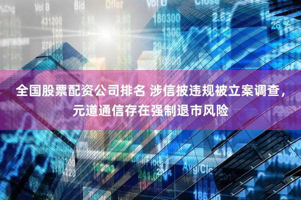 全国股票配资公司排名 涉信披违规被立案调查，元道通信存在强制退市风险