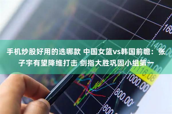 手机炒股好用的选哪款 中国女篮vs韩国前瞻：张子宇有望降维打击 剑指大胜巩固小组第一