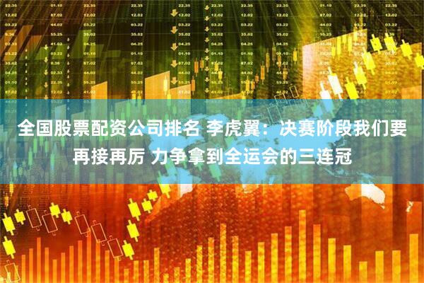 全国股票配资公司排名 李虎翼:决赛阶段我们要再接再厉 力争拿到全运会的三连冠