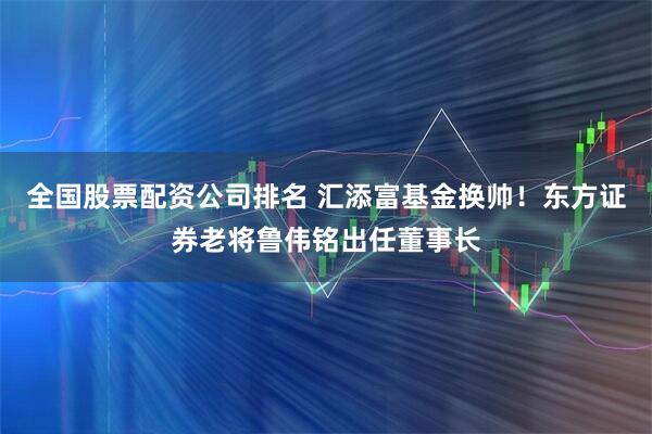 全国股票配资公司排名 汇添富基金换帅！东方证券老将鲁伟铭出任董事长