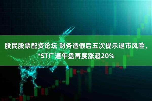 股民股票配资论坛 财务造假后五次提示退市风险，*ST广道午盘再度涨超20%