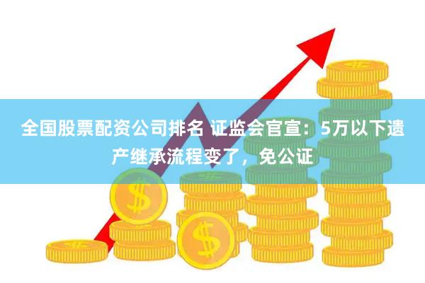 全国股票配资公司排名 证监会官宣：5万以下遗产继承流程变了，免公证
