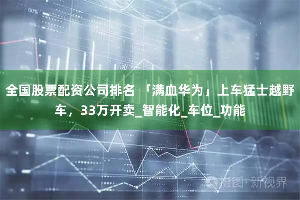 全国股票配资公司排名 「满血华为」上车猛士越野车，33万开卖_智能化_车位_功能