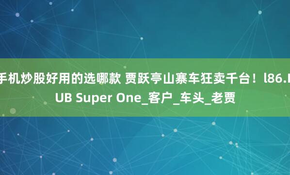 手机炒股好用的选哪款 贾跃亭山寨车狂卖千台！l86.PUB Super One_客户_车头_老贾