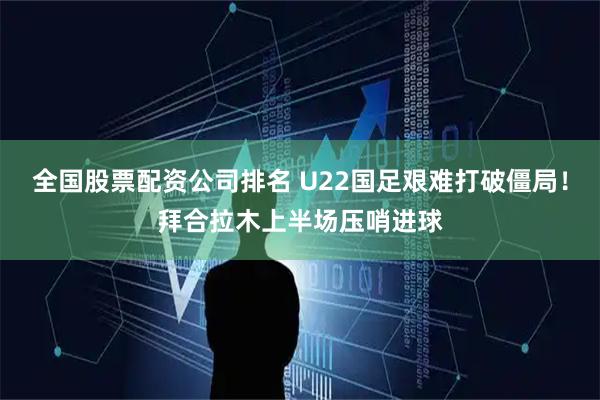 全国股票配资公司排名 U22国足艰难打破僵局！拜合拉木上半场压哨进球