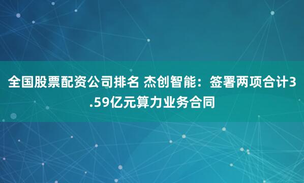 全国股票配资公司排名 杰创智能：签署两项合计3.59亿元算力业务合同
