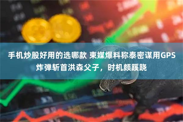 手机炒股好用的选哪款 柬媒爆料称泰密谋用GPS炸弹斩首洪森父子，时机颇蹊跷