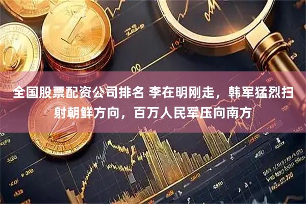 全国股票配资公司排名 李在明刚走，韩军猛烈扫射朝鲜方向，百万人民军压向南方