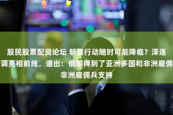 股民股票配资论坛 斩首行动随时可能降临？泽连斯基高调亮相前线，道出：俄军得到了亚洲多国和非洲雇佣兵支持