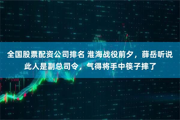 全国股票配资公司排名 淮海战役前夕，薛岳听说此人是副总司令，气得将手中筷子摔了
